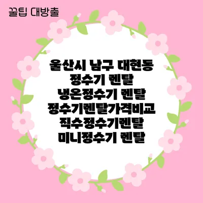 울산시 남구 대현동 정수기 렌탈 | 냉온정수기 렌탈 | 정수기렌탈가격비교 직수정수기렌탈 미니정수기 렌탈