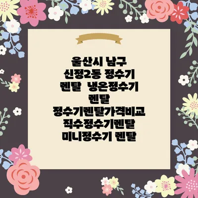 울산시 남구 신정2동 정수기 렌탈 | 냉온정수기 렌탈 | 정수기렌탈가격비교 직수정수기렌탈 미니정수기 렌탈