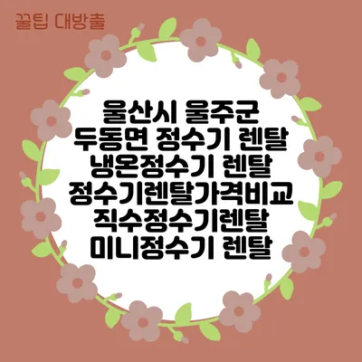 울산시 울주군 두동면 정수기 렌탈 | 냉온정수기 렌탈 | 정수기렌탈가격비교 직수정수기렌탈 미니정수기 렌탈