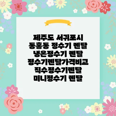 제주도 서귀포시 동홍동 정수기 렌탈 | 냉온정수기 렌탈 | 정수기렌탈가격비교 직수정수기렌탈 미니정수기 렌탈